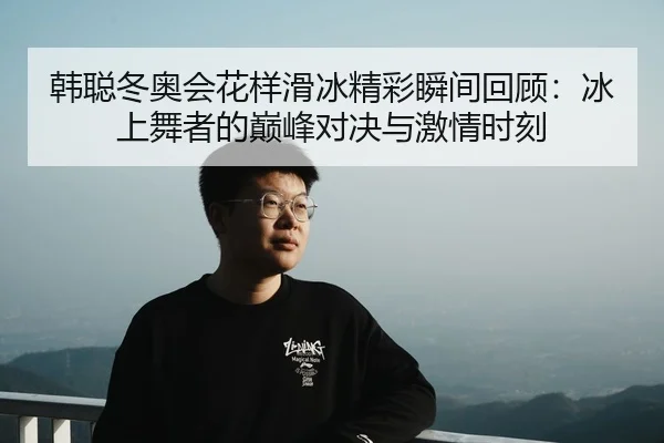 韩聪冬奥会花样滑冰精彩瞬间回顾：冰上舞者的巅峰对决与激情时刻