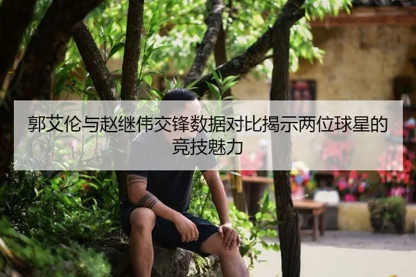 郭艾伦与赵继伟交锋数据对比揭示两位球星的竞技魅力